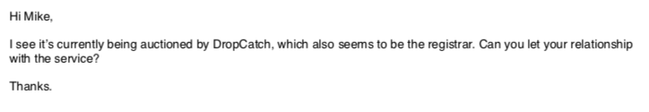Hi Mike,
I see it’s currently being auctioned by DropCatch, which also seems to be the registrar. Can you let your relationship with the service?
Thanks