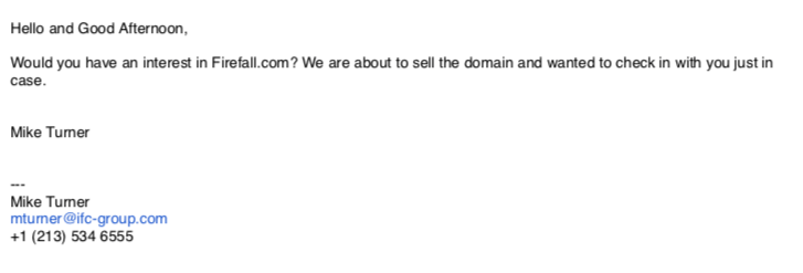 Hello and Good Afternoon,
Would you have an interest in Firefall.com? We are about to sell the domain and wanted to check in with you just in case.
Mike Turner
mturner@ifc-group.com 
+1 (213) 534 6555