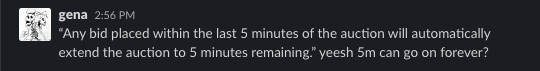 Gena: "Any bid placed within the last 5 minutes of the auction will automatically extend the auction to 5 minutes remaining." yeesh 5m can go on forever?